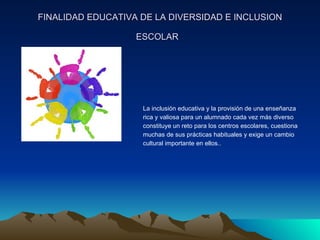 FINALIDAD EDUCATIVA DE LA DIVERSIDAD E INCLUSION ESCOLAR   La inclusión educativa y la provisión de una enseñanza  rica y valiosa para un alumnado cada vez más diverso  constituye un reto para los centros escolares, cuestiona  muchas de sus prácticas habituales y exige un cambio  cultural importante en ellos.. 