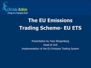The EU Emissions Trading Scheme- EU ETS Presentation by Yvon Slingenberg Head of Unit Implementation of the EU Emission Trading System 