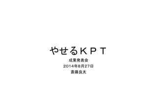 やせるＫＰＴ
成果発表会
２０１４年８月２７日
斎藤良太
 