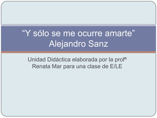 “Y sólo se me ocurre amarte”
       Alejandro Sanz
 Unidad Didáctica elaborada por la profª
  Renata Mar para una clase de E/LE
 
