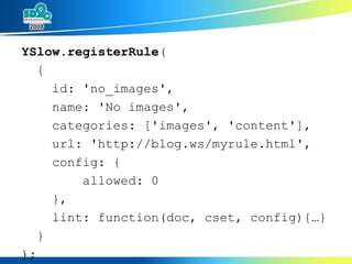YSlow.registerRule ( { id: 'no_images', name: 'No images', categories: ['images', 'content'], url: 'http://blog.ws/myrule.html', config: { allowed: 0 }, lint: function(doc, cset, config){…} } ); 
