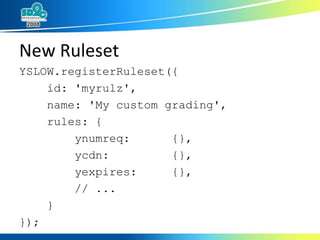 New Ruleset YSLOW.registerRuleset({  id: 'myrulz', name: 'My custom grading', rules: { ynumreq:  {},  ycdn:  {}, yexpires:  {}, // ... } }); 