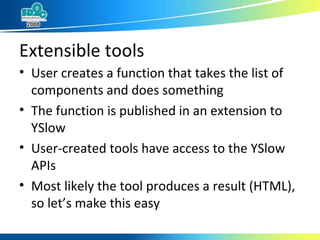 Extensible tools User creates a function that takes the list of components and does something The function is published in an extension to YSlow  User-created tools have access to the YSlow APIs Most likely the tool produces a result (HTML), so let’s make this easy 