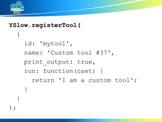 YSlow.registerTool( { id: 'mytool', name: 'Custom tool #37', print_output: true, run: function(cset) { return 'I am a custom tool'; } } ); 