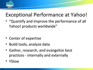 Exceptional Performance at Yahoo! “ Quantify and improve the performance of all Yahoo! products worldwide” Center of expertise Build tools, analyze data Gather, research, and evangelize best practices - internally and externally YSlow 