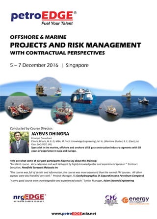 OFFSHORE & MARINE
PROJECTS AND RISK MANAGEMENT
WITH CONTRACTUAL PERSPECTIVES
5 – 7 December 2016 | Singapore
Conducted by Course Director:
JAYEMS DHINGRA
Principal Consultant
FSIArb, FCIArb, M.S.I.D, MBA, M. Tech (Knowledge Engineering), M. Sc. (Maritime Studies) B. E. (Elect), Ist
Class CoC (DOT, UK)
Specialist in the marine, offshore and onshore oil & gas construction industry segments with 38
years of experience in Asia and Europe.
Here are what some of our past participants have to say about this training: -
“Excellent course. Very extensive and well delivered by highly knowledgeable and experienced speaker.” Contract
Executive, Newfield Sarawak Malaysia Inc
“The course was full of details and information, the course was more advanced than the normal PM courses. All other
aspects were also handled very well.” Project Manager, TL Geohydrographics (A SapuraKencana Petroleum Company)
“A very good course with knowledgeable and experienced coach.” Senior Manager, Asian Sealand Engineering
www.petroEDGEasia.net
 