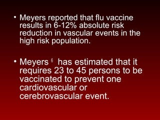 • Meyers reported that flu vaccine
results in 6-12% absolute risk
reduction in vascular events in the
high risk population.
• Meyers 6
has estimated that it
requires 23 to 45 persons to be
vaccinated to prevent one
cardiovascular or
cerebrovascular event.
 