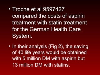 • Troche et al 9597427
compared the costs of aspirin
treatment with statin treatment
for the German Health Care
System.
• In their analysis (Fig 2), the saving
of 40 life years would be obtained
with 5 million DM with aspirin but
13 million DM with statins.
 