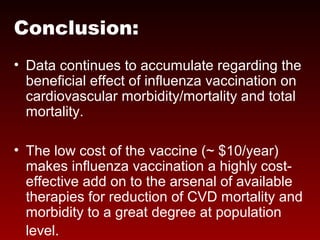 Conclusion:
• Data continues to accumulate regarding the
beneficial effect of influenza vaccination on
cardiovascular morbidity/mortality and total
mortality.
• The low cost of the vaccine (~ $10/year)
makes influenza vaccination a highly cost-
effective add on to the arsenal of available
therapies for reduction of CVD mortality and
morbidity to a great degree at population
level.
 
