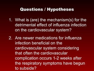 Questions / Hypotheses
1. What is (are) the mechanism(s) for the
detrimental effect of influenza infection
on the cardiovascular system?
2. Are newer medications for influenza
infection beneficial on the
cardiovascular system considering
that often the cardiovascular
complication occurs 1-2 weeks after
the respiratory symptoms have begun
to subside?
 