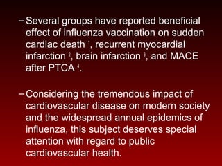 –Several groups have reported beneficial
effect of influenza vaccination on sudden
cardiac death 1
, recurrent myocardial
infarction 2
, brain infarction 3
, and MACE
after PTCA 4
.
–Considering the tremendous impact of
cardiovascular disease on modern society
and the widespread annual epidemics of
influenza, this subject deserves special
attention with regard to public
cardiovascular health.
 