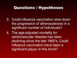 3. Could influenza vaccination slow down
the progression of atherosclerosis in a
significant number of individuals?
4. The age-adjusted mortality for
cardiovascular disease has been
declining since the late 1960’s. Could
influenza vaccination have been a
significant player in this trend?
Questions / Hypotheses
 