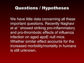 Questions / Hypotheses
We have little data concerning all these
important questions. Recently Naghavi
et al 7
showed striking pro-inflammatory
and pro-thrombotic effects of influenza
infection on aged apoE null mice.
Whether similar effect accounts for the
increased morbidity/mortality in humans
is still unknown.
 