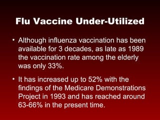 Flu Vaccine Under-Utilized
• Although influenza vaccination has been
available for 3 decades, as late as 1989
the vaccination rate among the elderly
was only 33%.
• It has increased up to 52% with the
findings of the Medicare Demonstrations
Project in 1993 and has reached around
63-66% in the present time.
 
