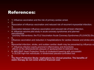 References:
• 1. Influenza vaccination and the risk of primary cardiac arrest.
• 2.
Association of influenza vaccination and reduced risk of recurrent myocardial infarction.
• 3.
Association between influenza vaccination and reduced risk of brain infarction.
• 4. Influenza vaccine pilot study in acute coronary syndromes and planned
percutaneous
coronary interventions: the FLU Vaccination Acute Coronary Syndromes (FLUVACS) Stud
• 5.
Influenza vaccination and reduction in hospitalizations for cardiac disease and stroke amo
• 6.
Myocardial infarction, stroke, and sudden cardiac death may be prevented by influenza va
• 7. Influenza infection exerts prominent inflammatory and thrombotic
effects on the atherosclerotic plaques of apolipoprotein E-deficient mice.
• 8. MRC/BHF Heart Protection Study of cholesterol lowering with simvastatin
in 20,536 high-risk individuals: a randomised placebo-controlled trial.
• 9.
The Heart Protection Study: implications for clinical practice. The benefits of
statin therapy do not come without financial cost.
 