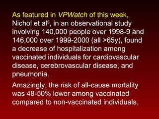 As featured in VPWatch of this week,
Nichol et al5
, in an observational study
involving 140,000 people over 1998-9 and
146,000 over 1999-2000 (all >65y), found
a decrease of hospitalization among
vaccinated individuals for cardiovascular
disease, cerebrovascular disease, and
pneumonia.
Amazingly, the risk of all-cause mortality
was 48-50% lower among vaccinated
compared to non-vaccinated individuals.
 