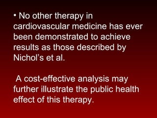 • No other therapy in
cardiovascular medicine has ever
been demonstrated to achieve
results as those described by
Nichol’s et al.
A cost-effective analysis may
further illustrate the public health
effect of this therapy.
 