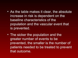 • As the table makes it clear, the absolute
increase in risk is dependent on the
baseline characteristics of the
population and the vascular event that
is prevented.
• The sicker the population and the
greater number of events to be
prevented, the smaller is the number of
patients needed to be treated to prevent
that outcome.
 