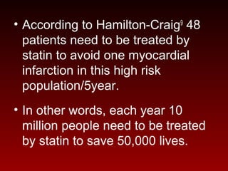 • According to Hamilton-Craig9
48
patients need to be treated by
statin to avoid one myocardial
infarction in this high risk
population/5year.
• In other words, each year 10
million people need to be treated
by statin to save 50,000 lives.
 