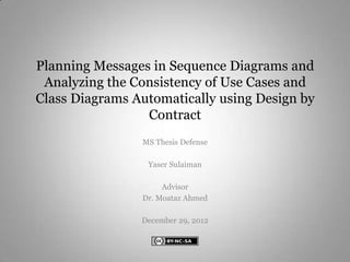 Planning Messages in Sequence Diagrams and
 Analyzing the Consistency of Use Cases and
Class Diagrams Automatically using Design by
                 Contract
                MS Thesis Defense

                 Yaser Sulaiman

                     Advisor
                Dr. Moataz Ahmed

                December 29, 2012
 