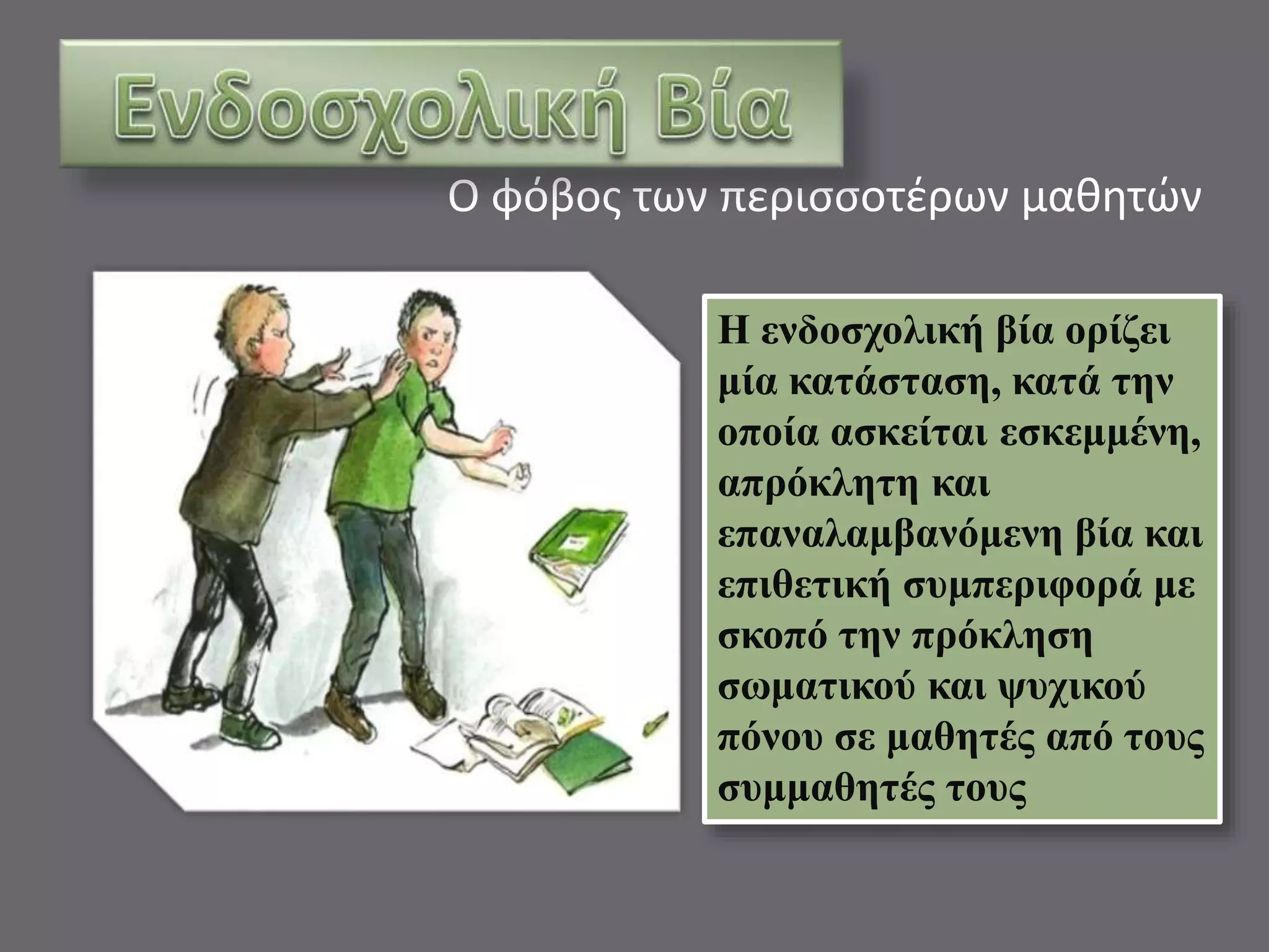 Ο φόβος των περισσοτέρων μαθητών 
Η ενδοσχολική βία ορίζει 
μία κατάσταση, κατά την 
οποία ασκείται εσκεμμένη, 
απρόκλητη και 
επαναλαμβανόμενη βία και 
επιθετική συμπεριφορά με 
σκοπό την πρόκληση 
σωματικού και ψυχικού 
πόνου σε μαθητές από τους 
συμμαθητές τους 
 