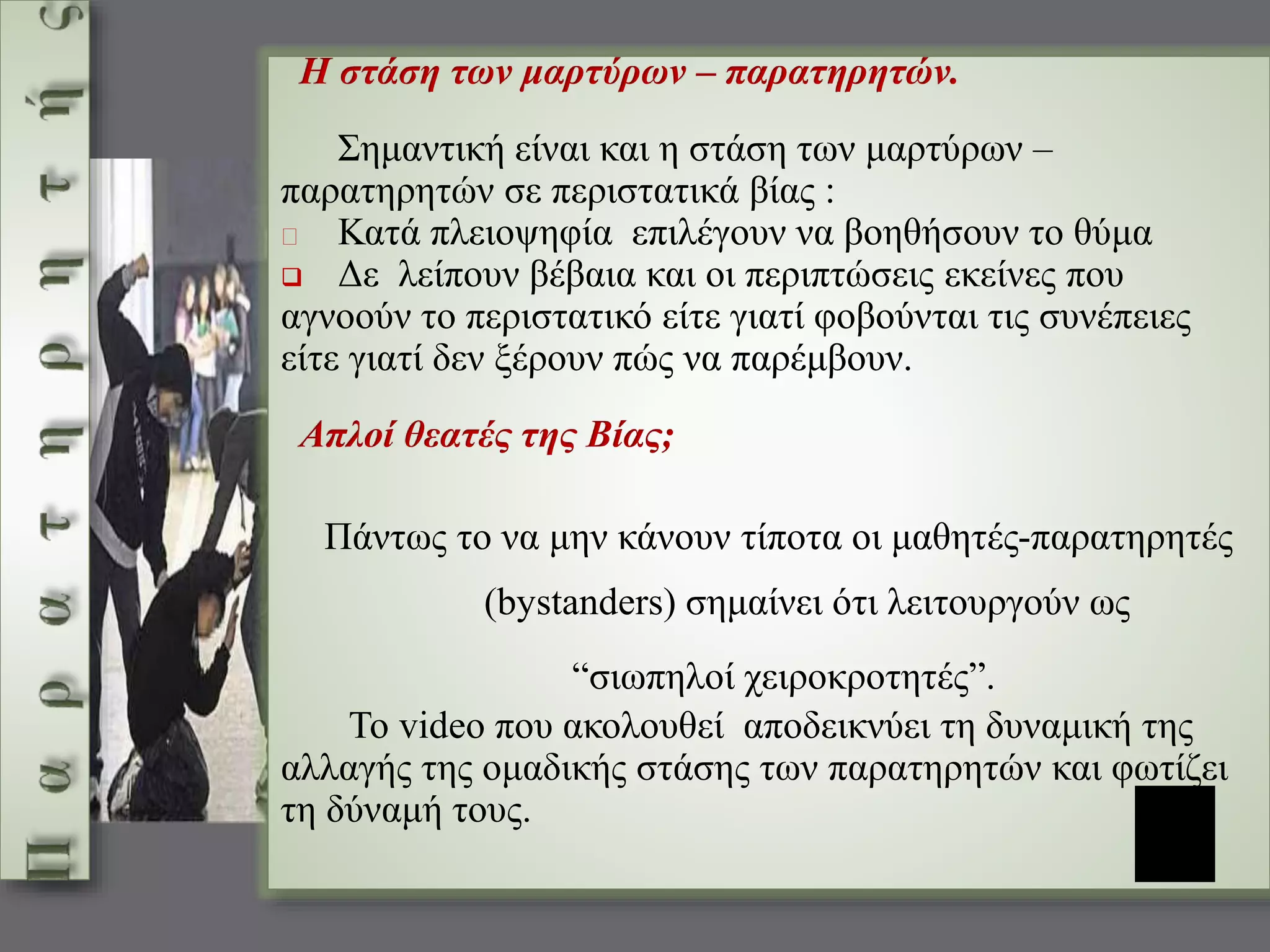 Η στάση των μαρτύρων – παρατηρητών. 
Σημαντική είναι και η στάση των μαρτύρων – 
παρατηρητών σε περιστατικά βίας : 
Κατά πλειοψηφία επιλέγουν να βοηθήσουν το θύμα 
 Δε λείπουν βέβαια και οι περιπτώσεις εκείνες που 
αγνοούν το περιστατικό είτε γιατί φοβούνται τις συνέπειες 
είτε γιατί δεν ξέρουν πώς να παρέμβουν. 
Απλοί θεατές της Βίας; 
Πάντως το να μην κάνουν τίποτα οι μαθητές-παρατηρητές 
(bystanders) σημαίνει ότι λειτουργούν ως 
“σιωπηλοί χειροκροτητές”. 
Το video που ακολουθεί αποδεικνύει τη δυναμική της 
αλλαγής της ομαδικής στάσης των παρατηρητών και φωτίζει 
τη δύναμή τους. 
 