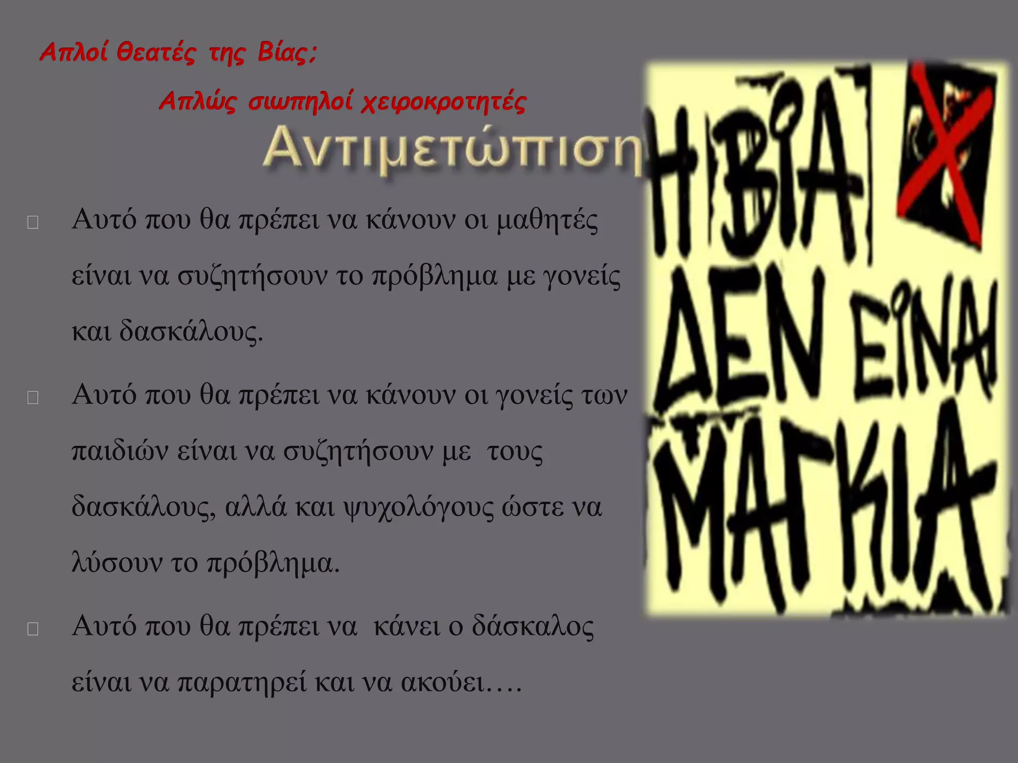 Απλοί θεατές της Βίας; 
Απλώς σιωπηλοί χειροκροτητές 
Αυτό που θα πρέπει να κάνουν οι μαθητές 
είναι να συζητήσουν το πρόβλημα με γονείς 
και δασκάλους. 
Αυτό που θα πρέπει να κάνουν οι γονείς των 
παιδιών είναι να συζητήσουν με τους 
δασκάλους, αλλά και ψυχολόγους ώστε να 
λύσουν το πρόβλημα. 
Αυτό που θα πρέπει να κάνει ο δάσκαλος 
είναι να παρατηρεί και να ακούει…. 
 