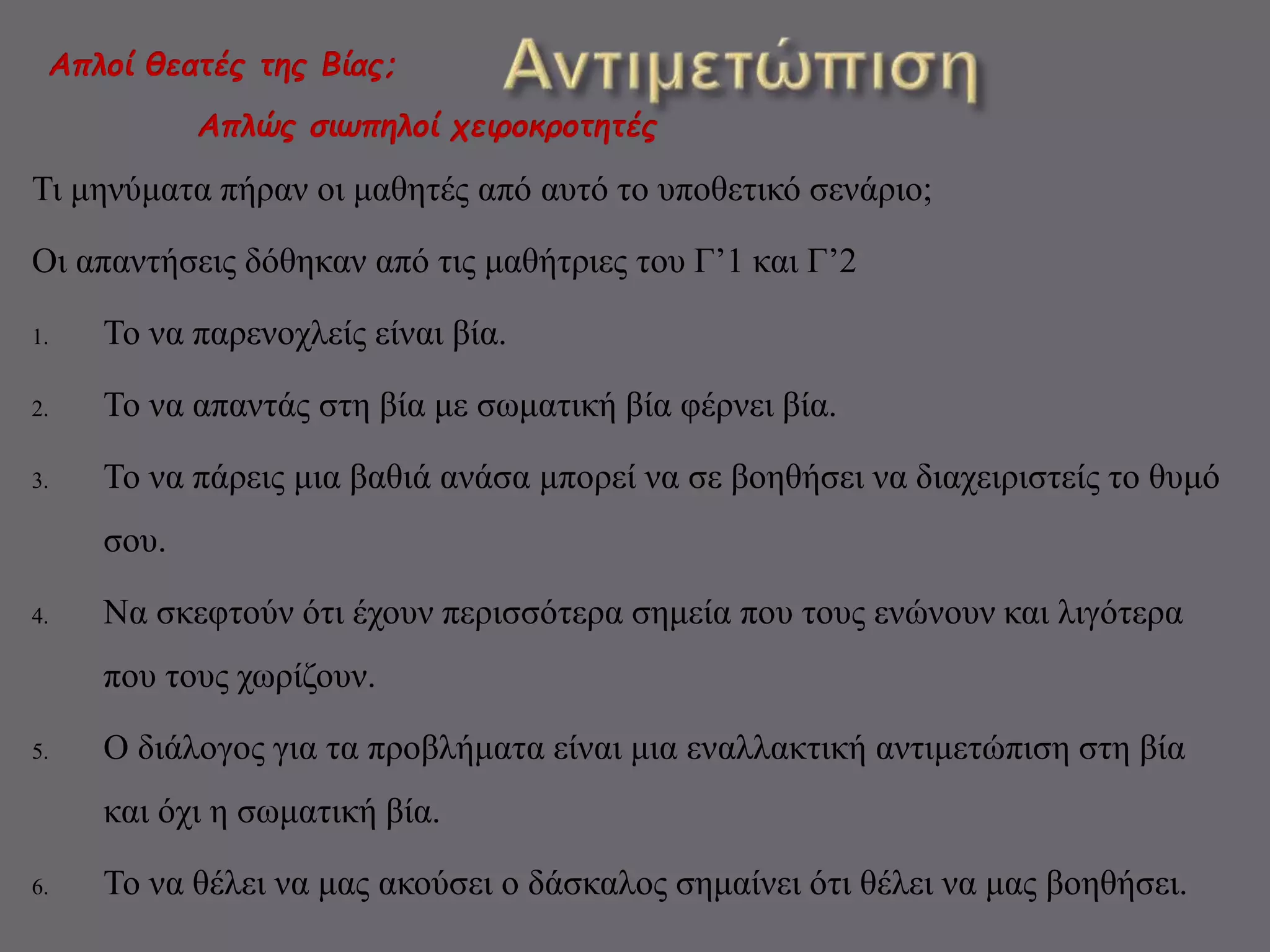Απλοί θεατές της Βίας; 
Απλώς σιωπηλοί χειροκροτητές 
Τι μηνύματα πήραν οι μαθητές από αυτό το υποθετικό σενάριο; 
Οι απαντήσεις δόθηκαν από τις μαθήτριες του Γ’1 και Γ’2 
1. Το να παρενοχλείς είναι βία. 
2. Το να απαντάς στη βία με σωματική βία φέρνει βία. 
3. Το να πάρεις μια βαθιά ανάσα μπορεί να σε βοηθήσει να διαχειριστείς το θυμό 
σου. 
4. Να σκεφτούν ότι έχουν περισσότερα σημεία που τους ενώνουν και λιγότερα 
που τους χωρίζουν. 
5. Ο διάλογος για τα προβλήματα είναι μια εναλλακτική αντιμετώπιση στη βία 
και όχι η σωματική βία. 
6. Το να θέλει να μας ακούσει ο δάσκαλος σημαίνει ότι θέλει να μας βοηθήσει. 
