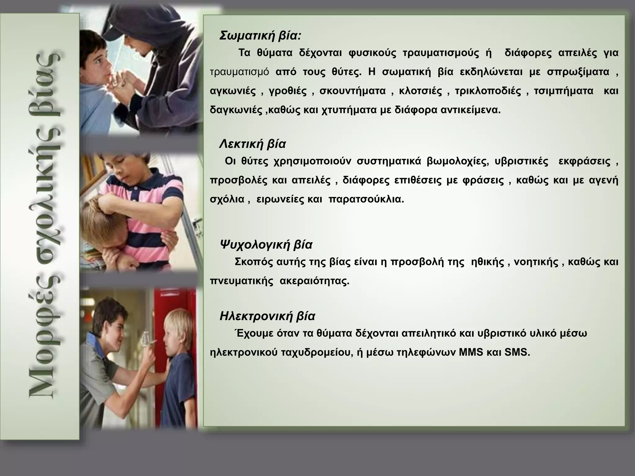 Σωματική βία: 
Τα θύματα δέχονται φυσικούς τραυματισμούς ή διάφορες απειλές για 
τραυματισμό από τους θύτες. Η σωματική βία εκδηλώνεται με σπρωξίματα , 
αγκωνιές , γροθιές , σκουντήματα , κλοτσιές , τρικλοποδιές , τσιμπήματα και 
δαγκωνιές ,καθώς και χτυπήματα με διάφορα αντικείμενα. 
Λεκτική βία 
Οι θύτες χρησιμοποιούν συστηματικά βωμολοχίες, υβριστικές εκφράσεις , 
προσβολές και απειλές , διάφορες επιθέσεις με φράσεις , καθώς και με αγενή 
σχόλια , ειρωνείες και παρατσούκλια. 
Ψυχολογική βία 
Σκοπός αυτής της βίας είναι η προσβολή της ηθικής , νοητικής , καθώς και 
πνευματικής ακεραιότητας. 
Ηλεκτρονική βία 
Έχουμε όταν τα θύματα δέχονται απειλητικό και υβριστικό υλικό μέσω 
ηλεκτρονικού ταχυδρομείου, ή μέσω τηλεφώνων ΜΜS και SMS. 
 