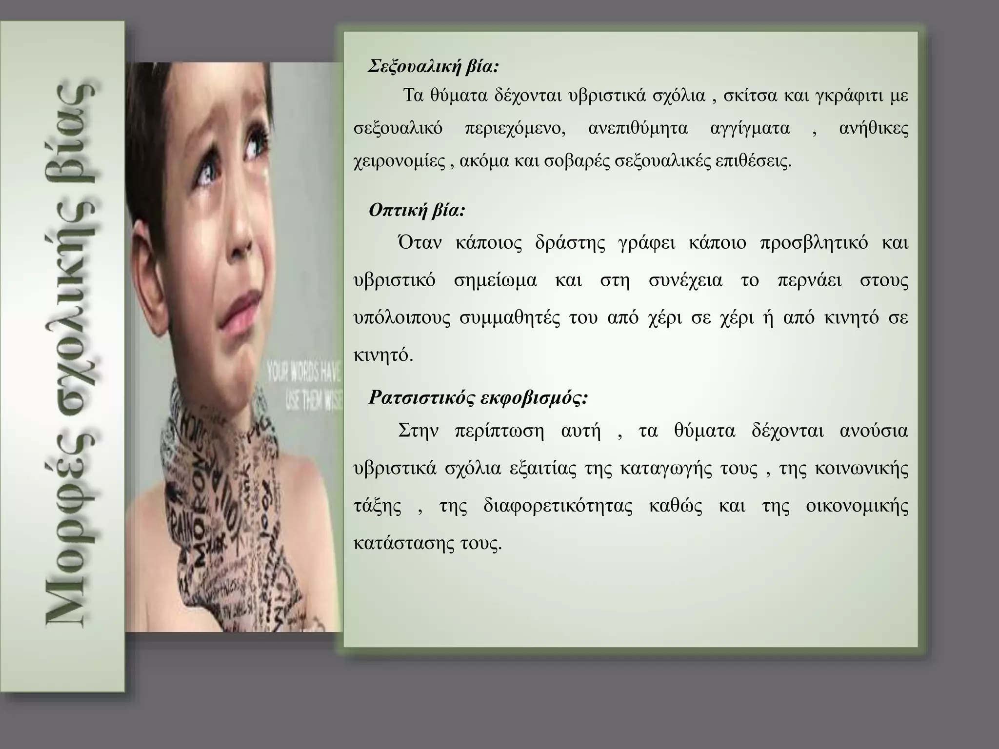 Σεξουαλική βία: 
Τα θύματα δέχονται υβριστικά σχόλια , σκίτσα και γκράφιτι με 
σεξουαλικό περιεχόμενο, ανεπιθύμητα αγγίγματα , ανήθικες 
χειρονομίες , ακόμα και σοβαρές σεξουαλικές επιθέσεις. 
Οπτική βία: 
Όταν κάποιος δράστης γράφει κάποιο προσβλητικό και 
υβριστικό σημείωμα και στη συνέχεια το περνάει στους 
υπόλοιπους συμμαθητές του από χέρι σε χέρι ή από κινητό σε 
κινητό. 
Ρατσιστικός εκφοβισμός: 
Στην περίπτωση αυτή , τα θύματα δέχονται ανούσια 
υβριστικά σχόλια εξαιτίας της καταγωγής τους , της κοινωνικής 
τάξης , της διαφορετικότητας καθώς και της οικονομικής 
κατάστασης τους. 
 