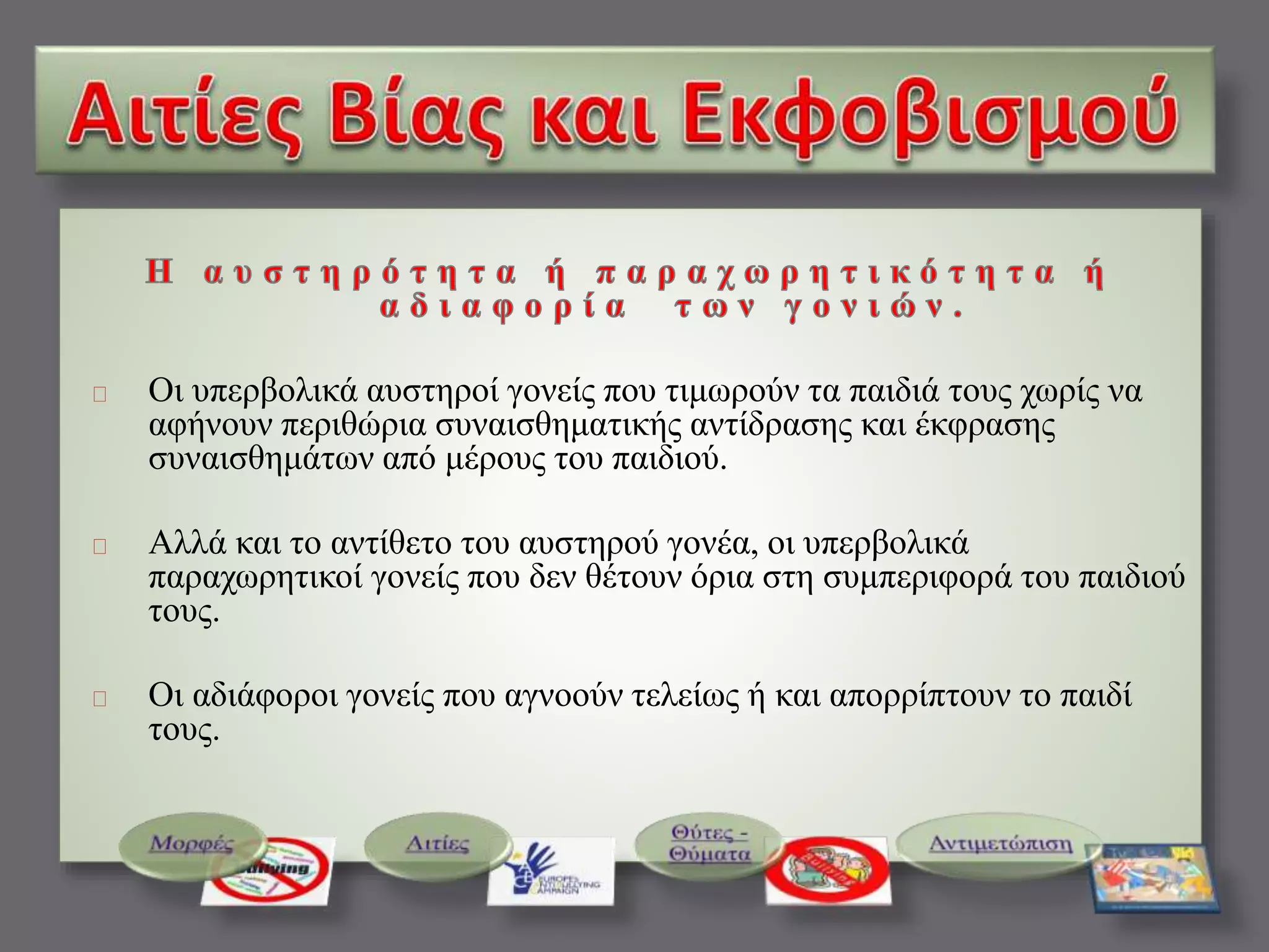 Οι υπερβολικά αυστηροί γονείς που τιμωρούν τα παιδιά τους χωρίς να 
αφήνουν περιθώρια συναισθηματικής αντίδρασης και έκφρασης 
συναισθημάτων από μέρους του παιδιού. 
Αλλά και το αντίθετο του αυστηρού γονέα, οι υπερβολικά 
παραχωρητικοί γονείς που δεν θέτουν όρια στη συμπεριφορά του παιδιού 
τους. 
Οι αδιάφοροι γονείς που αγνοούν τελείως ή και απορρίπτουν το παιδί 
τους. 
 