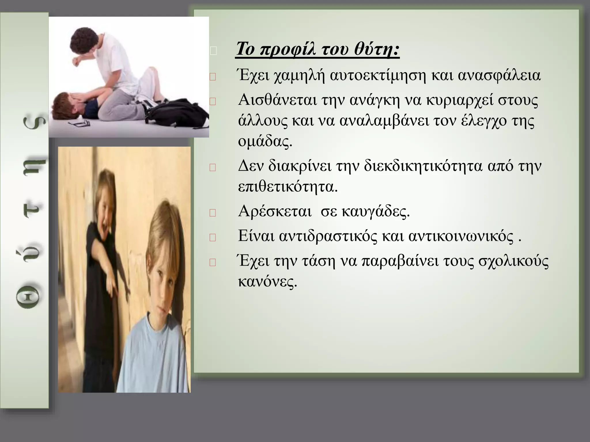 Το προφίλ του θύτη: 
Έχει χαμηλή αυτοεκτίμηση και ανασφάλεια 
Αισθάνεται την ανάγκη να κυριαρχεί στους 
άλλους και να αναλαμβάνει τον έλεγχο της 
ομάδας. 
Δεν διακρίνει την διεκδικητικότητα από την 
επιθετικότητα. 
Αρέσκεται σε καυγάδες. 
Είναι αντιδραστικός και αντικοινωνικός . 
Έχει την τάση να παραβαίνει τους σχολικούς 
κανόνες. 
 