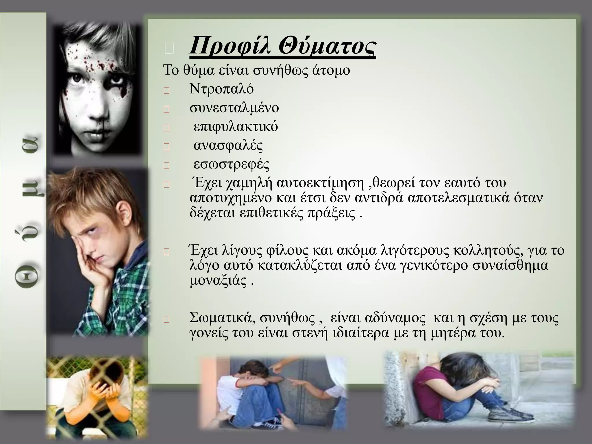 Προφίλ Θύματος 
Το θύμα είναι συνήθως άτομο 
Ντροπαλό 
συνεσταλμένο 
επιφυλακτικό 
ανασφαλές 
εσωστρεφές 
Έχει χαμηλή αυτοεκτίμηση ,θεωρεί τον εαυτό του 
αποτυχημένο και έτσι δεν αντιδρά αποτελεσματικά όταν 
δέχεται επιθετικές πράξεις . 
Έχει λίγους φίλους και ακόμα λιγότερους κολλητούς, για το 
λόγο αυτό κατακλύζεται από ένα γενικότερο συναίσθημα 
μοναξιάς . 
Σωματικά, συνήθως , είναι αδύναμος και η σχέση με τους 
γονείς του είναι στενή ιδιαίτερα με τη μητέρα του. 
 