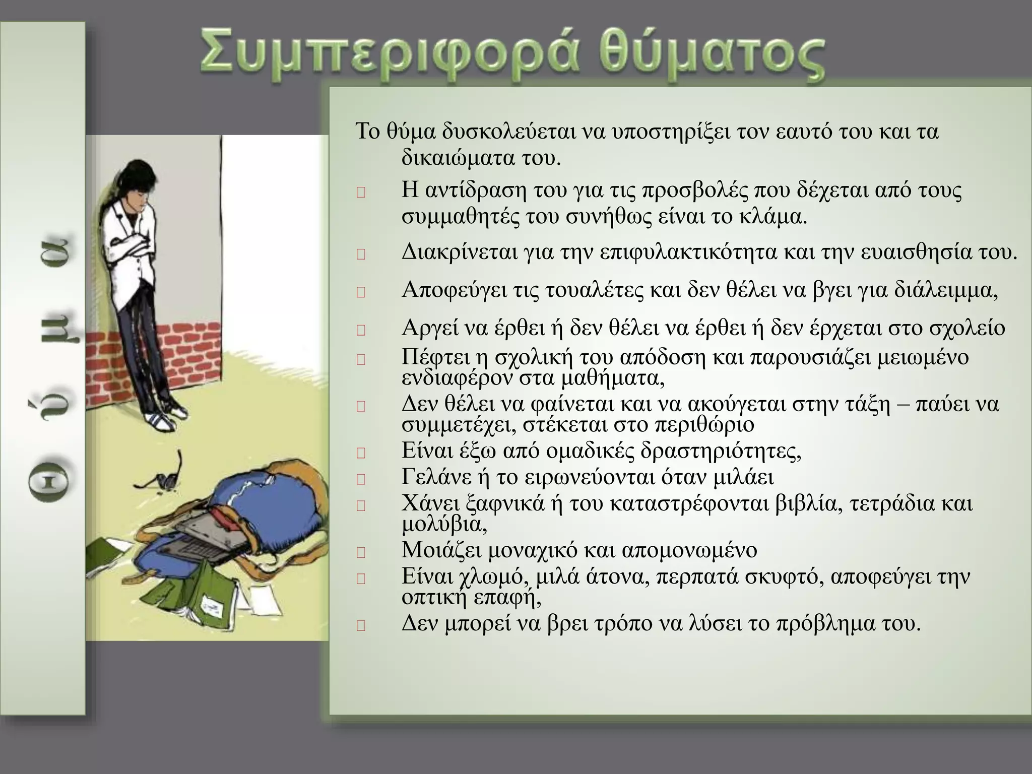Το θύμα δυσκολεύεται να υποστηρίξει τον εαυτό του και τα 
δικαιώματα του. 
Η αντίδραση του για τις προσβολές που δέχεται από τους 
συμμαθητές του συνήθως είναι το κλάμα. 
Διακρίνεται για την επιφυλακτικότητα και την ευαισθησία του. 
Αποφεύγει τις τουαλέτες και δεν θέλει να βγει για διάλειμμα, 
Αργεί να έρθει ή δεν θέλει να έρθει ή δεν έρχεται στο σχολείο 
Πέφτει η σχολική του απόδοση και παρουσιάζει μειωμένο 
ενδιαφέρον στα μαθήματα, 
Δεν θέλει να φαίνεται και να ακούγεται στην τάξη – παύει να 
συμμετέχει, στέκεται στο περιθώριο 
Είναι έξω από ομαδικές δραστηριότητες, 
Γελάνε ή το ειρωνεύονται όταν μιλάει 
Χάνει ξαφνικά ή του καταστρέφονται βιβλία, τετράδια και 
μολύβια, 
Μοιάζει μοναχικό και απομονωμένο 
Είναι χλωμό, μιλά άτονα, περπατά σκυφτό, αποφεύγει την 
οπτική επαφή, 
Δεν μπορεί να βρει τρόπο να λύσει το πρόβλημα του. 
 