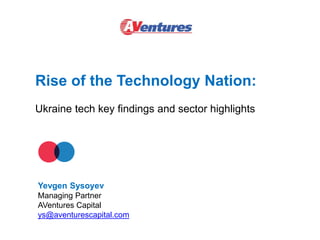 Rise of the Technology Nation:
Ukraine tech key findings and sector highlights
Yevgen Sysoyev
Managing Partner
AVentures Capital
ys@aventurescapital.com
 