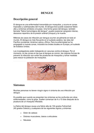 DENGUE
Descripción general
El dengue es una enfermedad transmitida por mosquitos, y ocurre en zonas
tropicales y subtropicales del mundo. El dengue leve puede ocasionar fiebre
alta y síntomas similares a la gripe. Una forma grave del dengue, también
llamada "fiebre hemorrágica del dengue", puede ocasionar sangrado intenso,
descenso repentino de la presión arterial (choque) y la muerte.
Millones de casos de infección por dengue ocurren anualmente en todo el
mundo. El dengue es más frecuente en el sudeste asiático, las islas del
Pacífico occidental, América Latina y África. Pero la enfermedad se ha
propagado a nuevas zonas, incluidos los brotes locales en Europa y el sudeste
de Estados Unidos.
Los investigadores están trabajando en vacunas contra el dengue. Por el
momento, en las zonas en las que el dengue es común, las mejores formas de
prevenir la infección son evitar las picaduras de mosquitos y tomar medidas
para reducir la población de mosquitos.
Síntomas
Muchas personas no tienen ningún signo ni síntoma de una infección por
dengue.
Es posible que cuando se presenten los síntomas se los confunda con otras
enfermedades, como la gripe. Suelen comenzar de 4 a 10 días después de la
picadura de un mosquito infectado.
La fiebre del dengue causa una fiebre alta de 104 grados Fahrenheit
(40 grados Celsius) y cualquiera de los siguientes signos y síntomas:
 Dolor de cabeza
 Dolores musculares, óseos o articulares
 Náuseas
 