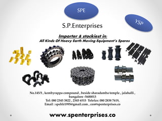 SPE
S.P.Enterprises
Importer & stockiest in:
All Kinds Of Heavy Earth Moving Equipment’s Spares
No.145/5 , kembyrappa compound , beside sharadamba temple , jalahalli ,
bangalore -5600013
Tel: 080 2345 3822 , 2345 6515 Telefax: 080 2838 7619,
Email : speblr1995@gmail.com , ceo@spenterprises.co
www.spenterprises.co
 