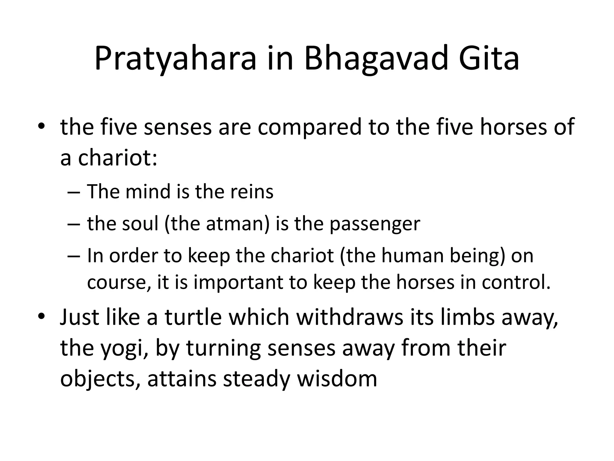 Pratyahara in Bhagavad Gita
• the five senses are compared to the five horses of
a chariot:
– The mind is the reins
– the soul (the atman) is the passenger
– In order to keep the chariot (the human being) on
course, it is important to keep the horses in control.
• Just like a turtle which withdraws its limbs away,
the yogi, by turning senses away from their
objects, attains steady wisdom
 