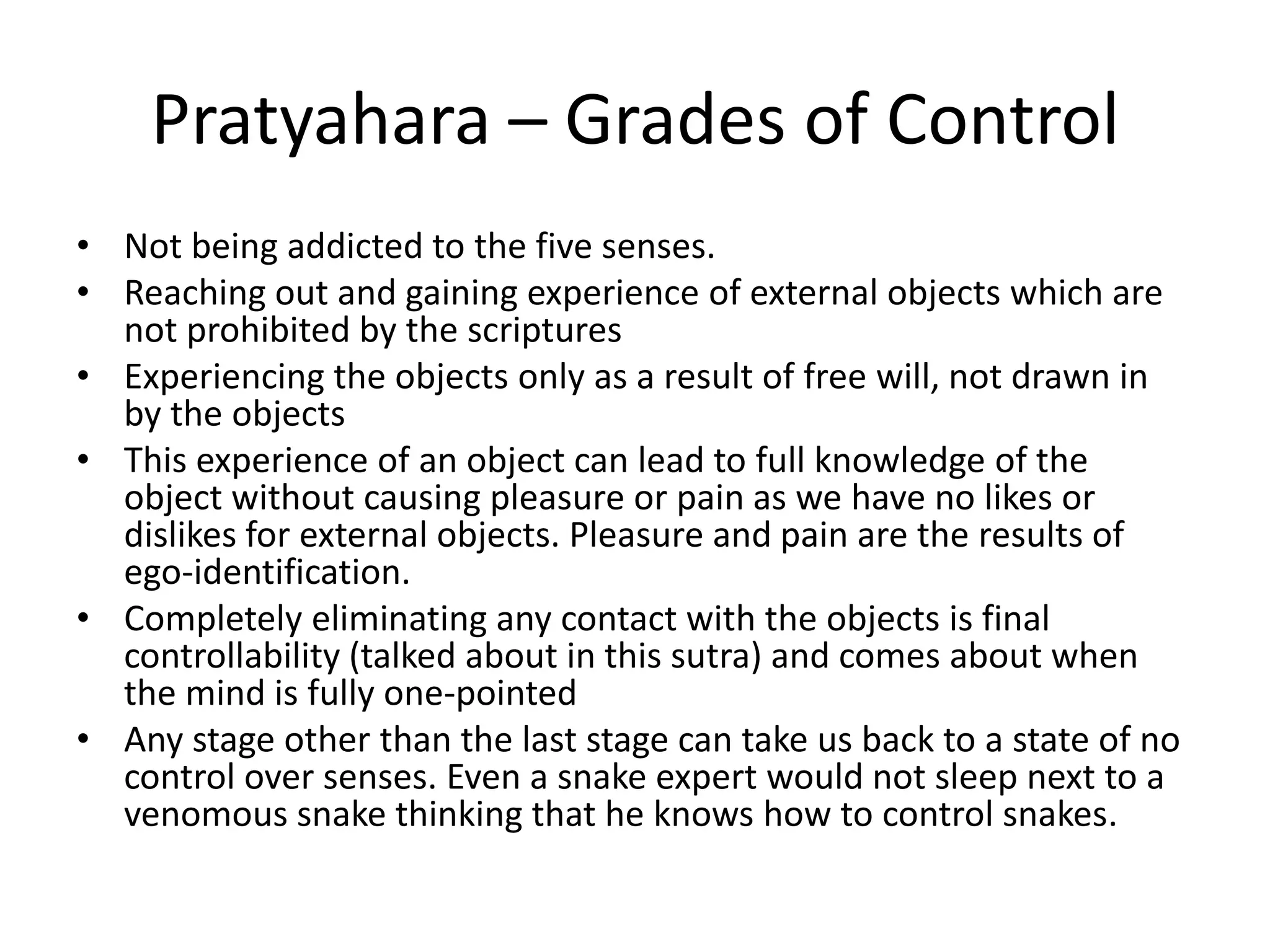Pratyahara – Grades of Control
• Not being addicted to the five senses.
• Reaching out and gaining experience of external objects which are
not prohibited by the scriptures
• Experiencing the objects only as a result of free will, not drawn in
by the objects
• This experience of an object can lead to full knowledge of the
object without causing pleasure or pain as we have no likes or
dislikes for external objects. Pleasure and pain are the results of
ego-identification.
• Completely eliminating any contact with the objects is final
controllability (talked about in this sutra) and comes about when
the mind is fully one-pointed
• Any stage other than the last stage can take us back to a state of no
control over senses. Even a snake expert would not sleep next to a
venomous snake thinking that he knows how to control snakes.
 