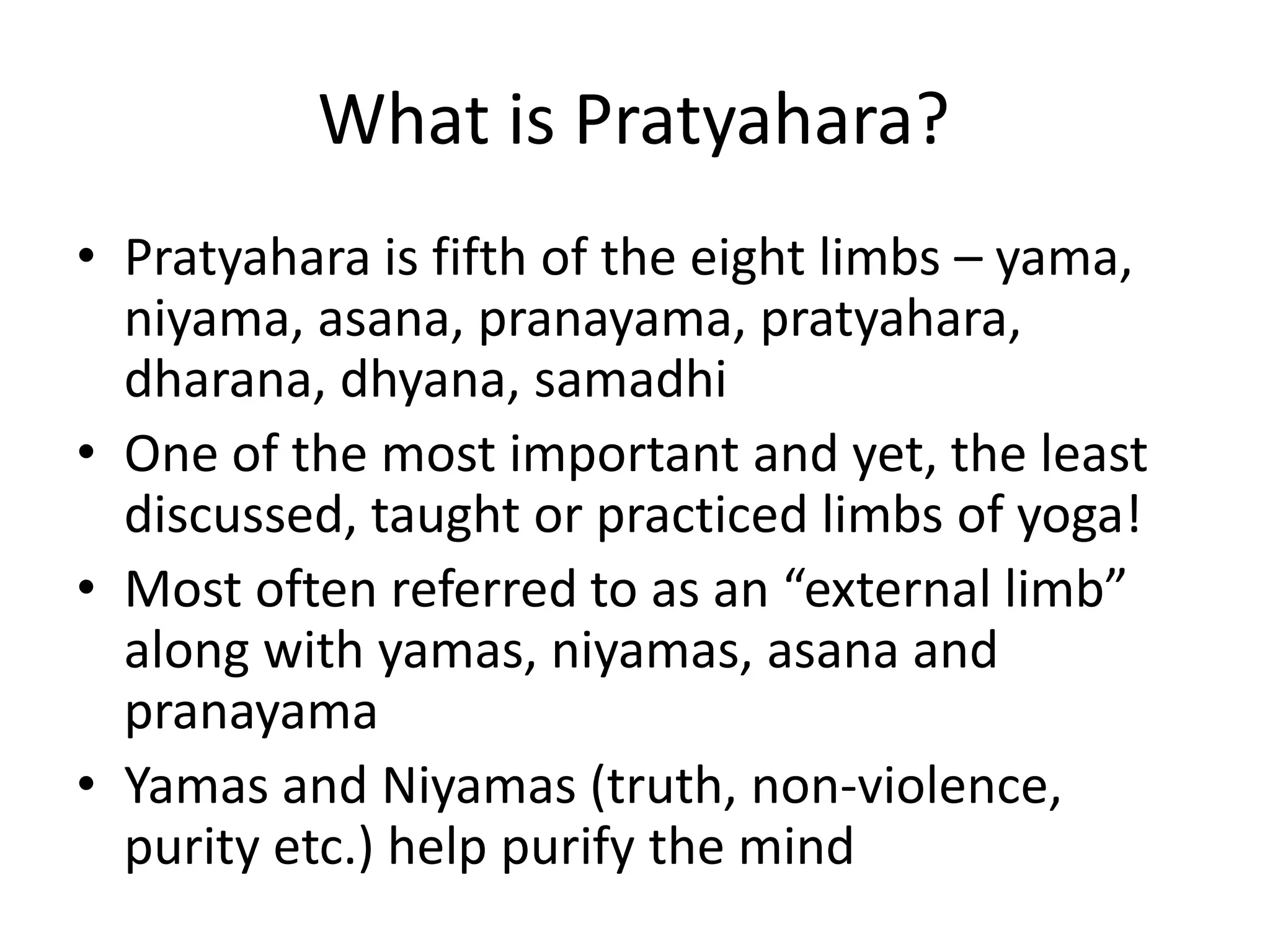 What is Pratyahara?
• Pratyahara is fifth of the eight limbs – yama,
niyama, asana, pranayama, pratyahara,
dharana, dhyana, samadhi
• One of the most important and yet, the least
discussed, taught or practiced limbs of yoga!
• Most often referred to as an “external limb”
along with yamas, niyamas, asana and
pranayama
• Yamas and Niyamas (truth, non-violence,
purity etc.) help purify the mind
 