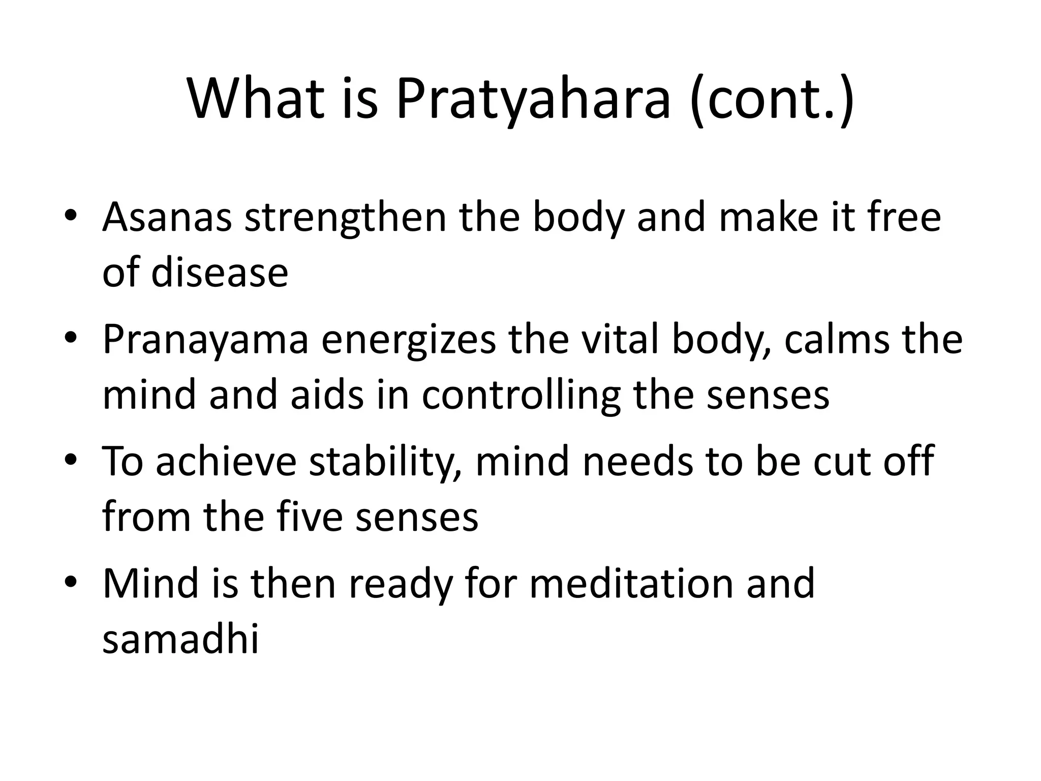 What is Pratyahara (cont.)
• Asanas strengthen the body and make it free
of disease
• Pranayama energizes the vital body, calms the
mind and aids in controlling the senses
• To achieve stability, mind needs to be cut off
from the five senses
• Mind is then ready for meditation and
samadhi
 