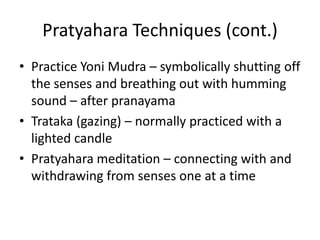 Pratyahara Techniques (cont.)
• Practice Yoni Mudra – symbolically shutting off
the senses and breathing out with humming
sound – after pranayama
• Trataka (gazing) – normally practiced with a
lighted candle
• Pratyahara meditation – connecting with and
withdrawing from senses one at a time
 