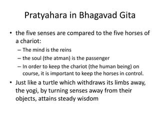 Pratyahara in Bhagavad Gita
• the five senses are compared to the five horses of
a chariot:
– The mind is the reins
– the soul (the atman) is the passenger
– In order to keep the chariot (the human being) on
course, it is important to keep the horses in control.
• Just like a turtle which withdraws its limbs away,
the yogi, by turning senses away from their
objects, attains steady wisdom
 