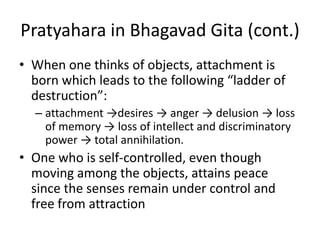 Pratyahara in Bhagavad Gita (cont.)
• When one thinks of objects, attachment is
born which leads to the following “ladder of
destruction”:
– attachment →desires → anger → delusion → loss
of memory → loss of intellect and discriminatory
power → total annihilation.
• One who is self-controlled, even though
moving among the objects, attains peace
since the senses remain under control and
free from attraction
 