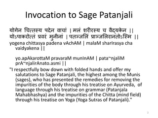 2
Invocation to Sage Patanjali
योगेन चित्तस्य पदेन वािाां | मऱां शरीरस्य ि वैद्यके न ||
योऽपाकरोत्तां प्रवरां मुनीनाां | पतञ्जलऱां प्राञ्जलऱरानतोऽस्स्म ||
yogena chittasya padena vAchAM | malaM sharIrasya cha
vaidyakena ||
yo.apAkarottaM pravaraM munInAM | pata~njaliM
prA~njalirAnato.asmi ||
"I respectfully bow down with folded hands and offer my
salutations to Sage Patanjali, the highest among the Munis
(sages), who has presented the remedies for removing the
impurities of the body through his treatise on Ayurveda, of
language through his treatise on grammar (Patanjala
Mahabhashya) and the impurities of the Chitta (mind field)
through his treatise on Yoga (Yoga Sutras of Patanjali)."
 