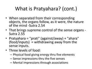 What is Pratyahara? (cont.)
• When separated from their corresponding
objects, the organs follow, as it were, the nature
of the mind -Sutra 2.54
• That brings supreme control of the sense organs -
Sutra 2.55
• Pratyahara = "prati" (against/away) + "ahara"
(food/inputs) = withdrawing away from the
sense inputs.
• Three levels of food:
– Physical food giving energy thru five elements
– Sense impressions thru the five senses
– Mental impressions through associations
 