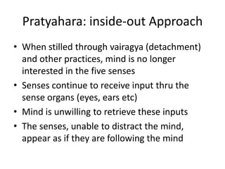 Pratyahara: inside-out Approach
• When stilled through vairagya (detachment)
and other practices, mind is no longer
interested in the five senses
• Senses continue to receive input thru the
sense organs (eyes, ears etc)
• Mind is unwilling to retrieve these inputs
• The senses, unable to distract the mind,
appear as if they are following the mind
 