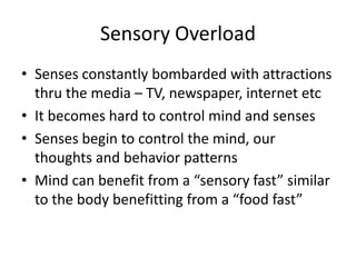 Sensory Overload
• Senses constantly bombarded with attractions
thru the media – TV, newspaper, internet etc
• It becomes hard to control mind and senses
• Senses begin to control the mind, our
thoughts and behavior patterns
• Mind can benefit from a “sensory fast” similar
to the body benefitting from a “food fast”
 