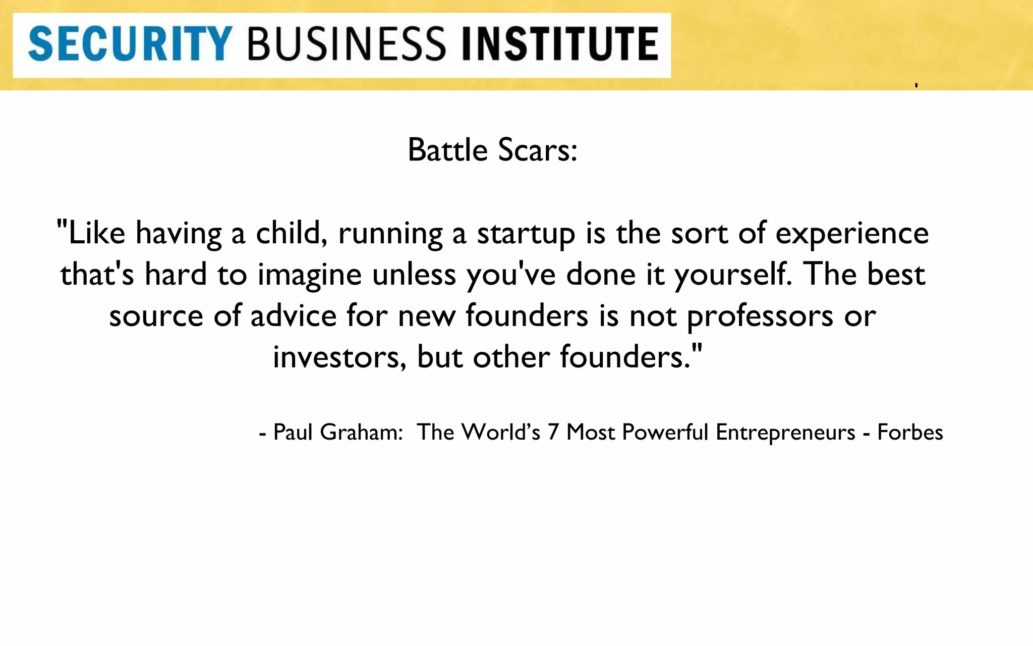 Battle Scars: "Like having a child, running a startup is the sort of experience that's hard to imagine unless you've done it yourself. The best source of advice for new founders is not professors or investors, but other founders."  - Paul Graham:  The World ’s 7 Most Powerful Entrepreneurs - Forbes 