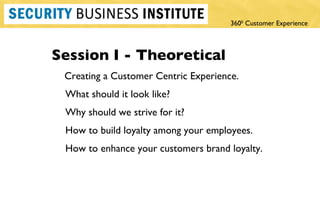 Session I - Theoretical Creating a Customer Centric Experience. What should it look like? Why should we strive for it?  How to build loyalty among your employees. How to enhance your customers brand loyalty.  